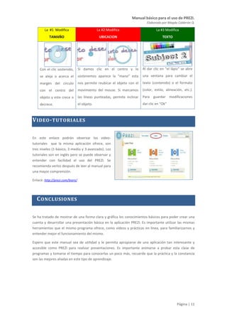 Manual básico para el uso de PREZI.
Elaborado por Magda Calderón Q.
Página | 11
La #1 Modifica
TAMAÑO
La #2 Modifica
UBICACION
La #3 Modifica
TEXTO
Con el clic sostenido,
se aleja o acerca el
margen del círculo
con el centro del
objeto y este crece o
decrece.
Si damos clic en el centro y lo
sostenemos aparece la “mano” esta
nos permite reubicar el objeto con el
movimiento del mouse. Si marcamos
las líneas punteadas, permite inclinar
el objeto.
Al dar clic en “el lápiz” se abre
una ventana para cambiar el
texto (contenido) o el formato
(color, estilo, alineación, etc.).
Para guardar modificaciones
dar clic en “Ok”
VIDEO-TUTORIALES
En este enlace podrán observar los video-
tutoriales que la misma aplicación ofrece, son
tres niveles (1-básico, 2-medio y 3-avanzado). Los
tutoriales son en inglés pero se puede observar y
entender con facilidad el uso del PREZI. Se
recomienda verlos después de leer al manual para
una mayor comprensión.
Enlace: http://prezi.com/learn/
CONCLUSIONES
Se ha tratado de mostrar de una forma clara y gráfica los conocimientos básicos para poder crear una
cuenta y desarrollar una presentación básica en la aplicación PREZI. Es importante utilizar las mismas
herramientas que el mismo programa ofrece, como videos y prácticas en línea, para familiarizarnos y
entender mejor el funcionamiento del mismo.
Espero que este manual sea de utilidad y le permita apropiarse de una aplicación tan interesante y
accesible como PREZI para realizar presentaciones. Es importante animarse a probar esta clase de
programas y tomarse el tiempo para conocerlas un poco más, recuerde que la práctica y la constancia
son las mejores aliadas en este tipo de aprendizaje.
 