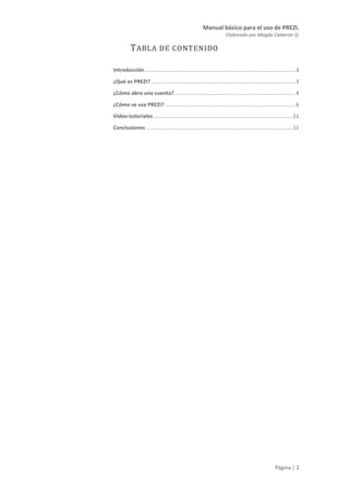 Manual básico para el uso de PREZI.
Elaborado por Magda Calderón Q.
Página | 2
TABLA DE CONTENIDO
Introducción......................................................................................................3
¿Qué es PREZI?..................................................................................................3
¿Cómo abro una cuenta?..................................................................................4
¿Cómo se usa PREZI? ........................................................................................6
Video-tutoriales ..............................................................................................11
Conclusiones ...................................................................................................11
 