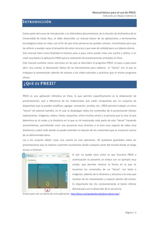 Manual básico para el uso de PREZI.
Elaborado por Magda Calderón Q.
Página | 3
INTRODUCCIÓN
Como parte del curso de Introducción a la informática documentaria, de la Sección de Archivística de la
Universidad de Costa Rica, se debe desarrollar un manual básico de las aplicaciones y herramientas
tecnológicas vistas en clase, con el fin de que otras personas las puedan conocer, incentivarlas para que
las utilicen y puedan sacar el provecho de estos recursos y que sean de utilidad para sus labores diarias.
Este manual tiene como finalidad el mostrar paso a paso como puede crear una cuenta y utilizar a un
nivel muy básico la aplicación PREZI para la realización de presentaciones animadas en línea.
Este manual contiene varias secciones en las que se describen el programa PREZI, el paso a paso para
abrir una cuenta, la descripción básica de las herramientas para elaborar el “lienzo” con el que se
trabajara la presentación además de enlaces a los video-tutoriales y prácticas que el mismo programa
ofrece.
¿QUÉ ES PREZI?
PREZI es una aplicación ofimática en línea, lo que permite específicamente es la elaboración de
presentaciones, que a diferencia de las tradicionales que están compuestas por un conjunto de
diapositivas que se pueden modificar, agregar animación, sonidos, etc., PREZI permite trabajar un único
“lienzo” de extenso tamaño, en el cual se despliegan todos los contenidos de la presentación (títulos
explicaciones, imágenes, videos, líneas, esquemas, entre muchas otras) y la persona que la crea, lo que
determina es el orden y la dinámica en la que se irá mostrando cada parte de este “lienzo” haciendo
acercamientos, permitiendo crear una secuencia muy atractiva a la vista (una especie de video muy
dinámico) y sobre todo donde se puede entender la relación de los contenidos que se muestran acerca
de un determinado tema.
Las y los usuarios deben crear una cuenta en esta aplicación, allí quedarán guardadas todas las
presentaciones que se realicen y permite visualizarlas desde cualquier parte del mundo donde se tenga
acceso a internet.
Si aún no queda claro cómo es que funciona PREZI a
continuación se presenta un enlace con un ejemplo muy
simple, que permite mostrar la forma en la que se
muestran los contenidos de un “lienzo” con texto e
imágenes, además de lo dinámico y atractivo a la vista que
resultan de los movimientos y trayecto dentro del mismo.
Es importante dar clic constantemente al botón inferior
(flecha) para ver el desarrollo de la secuencia.
Enlace para ver un demo de esta aplicación: http://prezi.com/qw3iwzhvu3sh/prezi-demo-one/
 