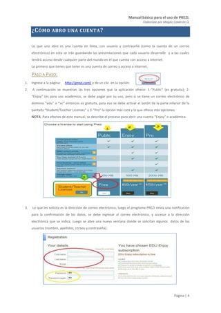 Manual básico para el uso de PREZI.
Elaborado por Magda Calderón Q.
Página | 4
¿CÓMO ABRO UNA CUENTA?
Lo que uno abre es una cuenta en línea, con usuario y contraseña (como la cuenta de un correo
electrónico) en esta se irán guardando las presentaciones que cada usuario desarrolle y a las cuales
tendrá acceso desde cualquier parte del mundo en el que cuente con acceso a internet.
Lo primero que tienes que tener es una cuenta de correo y acceso a Internet.
PASO A PASO:
1. Ingrese a la página: http://prezi.com/ y de un clic en la opción:
2. A continuación se muestran las tres opciones que la aplicación ofrece: 1-“Public” (es gratuita); 2-
“Enjoy” (es para uso académico, se debe pagar por su uso, pero si se tiene un correo electrónico de
dominio “edu” o “ac” entonces es gratuita, para eso se debe activar el botón de la parte inferior de la
pantalla “Student/Teacher Licenses” y 3-“Pro” la opción más cara y la que ofrece más opciones.
NOTA: Para efectos de este manual, se describe el proceso para abrir una cuenta “Enjoy” o académica.
3. Lo que les solicita es la dirección de correo electrónico, luego el programa PREZI envía una notificación
para la confirmación de los datos, se debe ingresar al correo electrónico, y accesar a la dirección
electrónica que se indica. Luego se abre una nueva ventana donde se solicitan algunos datos de los
usuarios (nombre, apellidos, correo y contraseña).
 