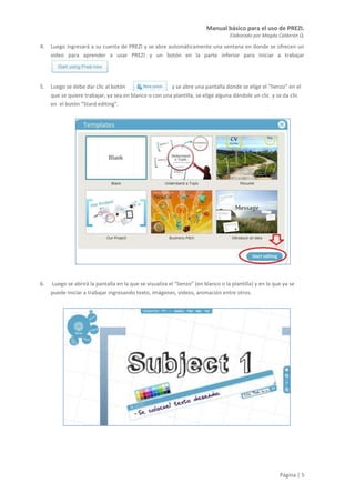 Manual básico para el uso de PREZI.
Elaborado por Magda Calderón Q.
Página | 5
4. Luego ingresará a su cuenta de PREZI y se abre automáticamente una ventana en donde se ofrecen un
video para aprender a usar PREZI y un botón en la parte inferior para iniciar a trabajar
5. Luego se debe dar clic al botón y se abre una pantalla donde se elige el “lienzo” en el
que se quiere trabajar, ya sea en blanco o con una plantilla, se elige alguna dándole un clic y se da clic
en el botón “Stard editing”.
6. Luego se abrirá la pantalla en la que se visualiza el “lienzo” (en blanco o la plantilla) y en la que ya se
puede iniciar a trabajar ingresando texto, imágenes, videos, animación entre otros.
 