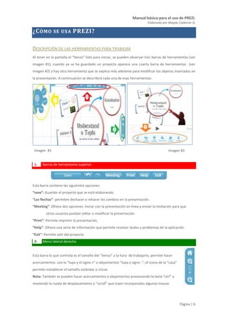 Manual básico para el uso de PREZI.
Elaborado por Magda Calderón Q.
Página | 6
¿CÓMO SE USA PREZI?
DESCRIPCIÓN DE LAS HERRAMIENTAS PARA TRABAJAR
Al tener en la pantalla el “lienzo” listo para iniciar, se pueden observar tres barras de herramientas (ver
imagen #1), cuando ya se ha guardado un proyecto aparece una cuarta barra de herramientas (ver
imagen #2) y hay otra herramienta que se explica más adelante para modificar los objetos insertados en
la presentación. A continuación se describirá cada una de esas herramientas:
Imagen #1 Imagen #2
1- Barras de herramienta superior:
Esta barra contiene las siguientes opciones:
“save”: Guardar el proyecto que se está elaborando.
“Las flechas”: permiten deshacer o rehacer los cambios en la presentación.
“Meeting”: Ofrece dos opciones: iniciar con la presentación en línea y enviar la invitación para que
otros usuarios puedan editar o modificar la presentación.
“Print”: Permite imprimir la presentación,
“Help”: Ofrece una serie de información que permite resolver dudas y problemas de la aplicación.
“Exit”: Permite salir del proyecto
2- Menú lateral derecho
Esta barra lo que controla es el tamaño del “lienzo” a la hora de trabajarlo, permite hacer
acercamientos con la “lupa y el signo +” o alejamientos “lupa y signo -”; el ícono de la “casa”
permite restablecer el tamaño estándar o inicial.
Nota: También se pueden hacer acercamientos o alejamientos presionando la tecla “ctrl” y
moviendo la rueda de desplazamiento o “scroll” que traen incorporados algunos mouse.
 