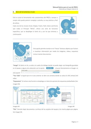 Manual básico para el uso de PREZI.
Elaborado por Magda Calderón Q.
Página | 7
3- Barra de herramientas circular
Esta es quizá la herramienta más característica del PREZI y aunque a
simple vista pueda parecer compleja o extraña, es muy práctica y fácil
de utilizar.
Cada uno de los círculos (Inset, Shapes, Frame, Path, Colors and fonts)
que rodea al Principal “Write”, ofrece una serie de funciones
específicas, que se despliegan al darle clic y son las que veremos a
continuación:
Esta opción permite insertar en el “lienzo” diversos objetos que ilustren
o muestren información por medio de imágenes, videos, esquemas
incluso insertar documentos:
“Image”: Al darle un clic, se abre un cuadro de diálogo donde se puede elegir una fotografía guardada
en el equipo o alguna otra ubicación con la opción o buscar directamente en Google en
esta opción
“You Tube”: Al igual que en el caso anterior se abre una ventana donde se coloca la URL (enlace) del
video.
“Esqueamas”: Al activar esta función se despliega un menú de opciones de esquemas prediseñados (Ver
imagen #3)
Imagen #3 Imagen #4
“File”: Permite elegir documentos o archivos de las carpetas del equipo y los inserta página por página.
Ver imagen #4.
 