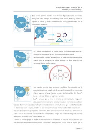 Manual básico para el uso de PREZI.
Elaborado por Magda Calderón Q.
Página | 8
Esta opción permite insertar en el “lienzo” figuras (círculos, cuadrados,
triángulos, entre otros) e incluir texto y color; líneas, flechas y además la
opción de “lápiz” y “Pilot” permiten hacer líneas personalizadas con el
movimiento del mouse
Esta opción lo que permite es utilizar marcos o recuadros para destacar y
organizar la información de una forma visualmente agradable.
La última opción “Hidden” es para poner un marco invisible, es de utilidad
cuando con la animación se quiere destacar un área específica sin
recargar el diseño con los marcos.
Esta opción permite tres funciones: establecer la animación de la
presentación, eliminar toda la ruta de animación establecida en el proyecto
y hacer capturas o fotografías de partes o de la totalidad del “lienzo”.
Vamos a entrar al detalle de la primera función:
“Add”: Una vez que se tiene en el lienzo la información, las imágenes y
todos los elementos necesarios para exponer, es el momento de establecer
la ruta o el orden en que se desarrollara la animación. Es muy sencillo, lo único que se debe hacer es dar
un clic sobre el texto u objeto, el orden en que se seleccionan es el mismo que tendrá la presentación.
Si quiere deseleccionar alguno de los contenidos, debe seleccionar el circulo donde está el “numero de
ruta” y con un clic sostenido arrastrarlo fuera, donde no haya ningún otro contenido. Se puede eliminar
la totalidad de la ruta con el botón “Delete All”.
También se puede agregar o modificar una animación ya establecida, se busca el círculo pequeño que
está entre dos movimientos consecutivos, y se arrastra este pequeño círculo hasta el objeto que se
 