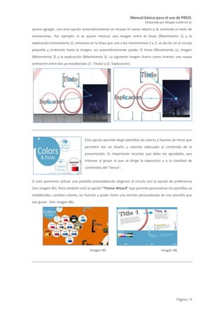 Manual básico para el uso de PREZI.
Elaborado por Magda Calderón Q.
Página | 9
quiere agregar, con esta opción automáticamente se incluye el nuevo objeto y se acomoda el resto de
animaciones. Por ejemplo: si se quiere mostrar una imagen entre el titulo (Movimiento 1) y la
explicación (movimiento 2), entonces en la línea que une a los movimientos 1 y 2, se da clic en el circulo
pequeño y arrástrelo hasta la imagen, así automáticamente queda: El título (Movimiento 1), Imagen
(Movimiento 2) y la explicación (Movimiento 3). La siguiente imagen ilustra como insertar una nueva
animación entre dos ya establecidas (1- Título) y (2- Explicación).
Esta opción permite elegir plantillas de colores y fuentes de letras que
permiten dar un diseño y colorido adecuado al contenido de la
presentación. Es importante recordar que debe ser agradable, que
interese al grupo al que se dirige la exposición y a la cantidad de
contenidos del “lienzo”.
Si solo queremos utilizar una plantilla preestablecida elegimos el círculo con la opción de preferencia
(Ver imagen #5). Pero también está la opción “Theme Wizard” que permite personalizar las plantillas ya
establecidas, cambiar colores, las fuentes y poder tener una versión personalizada de una plantilla que
nos guste. (Ver imagen #6).
Imagen #5 Imagen #6
 