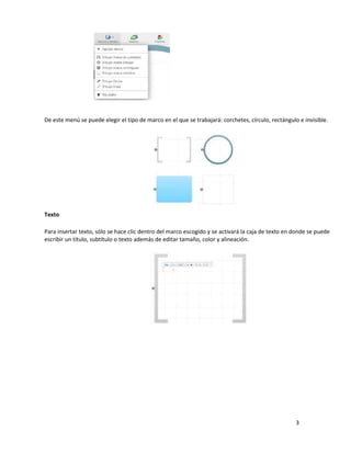 3
De este menú se puede elegir el tipo de marco en el que se trabajará: corchetes, círculo, rectángulo e invisible.
Texto
Para insertar texto, sólo se hace clic dentro del marco escogido y se activará la caja de texto en donde se puede
escribir un título, subtítulo o texto además de editar tamaño, color y alineación.
 