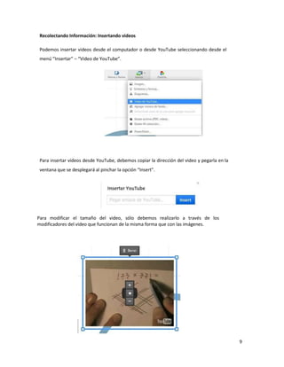 9
Recolectando Información: Insertando videos
Podemos insertar videos desde el computador o desde YouTube seleccionando desde el
menú “Insertar” – “Video de YouTube”.
Para insertar videos desde YouTube, debemos copiar la dirección del video y pegarla en la
ventana que se desplegará al pinchar la opción “Insert”.
Para modificar el tamaño del video, sólo debemos realizarlo a través de los
modificadores del video que funcionan de la misma forma que con las imágenes.
 