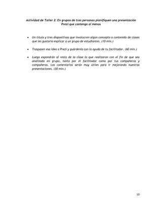 10
Actividad de Taller 2: En grupos de tres personas planifiquen una presentación
Prezi que contenga al menos
 Un título y tres diapositivas que involucren algún concepto o contenido de clases
que les gustaría explicar a un grupo de estudiantes. (10 min.)
 Traspasen esa idea a Prezi y guárdenla con la ayuda de tu facilitador. (60 min.)
 Luego expondrán al resto de la clase lo que realizaron con el fin de que sea
analizado en grupo, tanto por el facilitador como por tus compañeros y
compañeras. Los comentarios serán muy útiles para ir mejorando nuestras
presentaciones. (30 min.)
 