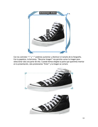 13
Con los controles “+” y “-” podemos aumentar y disminuir el tamaño de la fotografía.
Con la papelera, la borramos. “Recortar Imagen” nos permite cortar la imagen para
seleccionar sólo una parte de ella. Cuando hemos elegido la parte que queremos insertar
en la presentación, sólo presionamos “Enter” y la imagen se cortará.
 