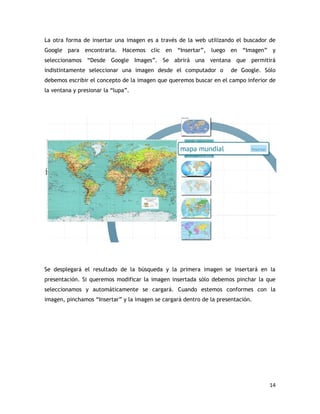 14
La otra forma de insertar una imagen es a través de la web utilizando el buscador de
Google para encontrarla. Hacemos clic en “Insertar”, luego en “Imagen” y
seleccionamos “Desde Google Images”. Se abrirá una ventana que permitirá
indistintamente seleccionar una imagen desde el computador o de Google. Sólo
debemos escribir el concepto de la imagen que queremos buscar en el campo inferior de
la ventana y presionar la “lupa”.
Se desplegará el resultado de la búsqueda y la primera imagen se insertará en la
presentación. Si queremos modificar la imagen insertada sólo debemos pinchar la que
seleccionamos y automáticamente se cargará. Cuando estemos conformes con la
imagen, pinchamos “Insertar” y la imagen se cargará dentro de la presentación.
 