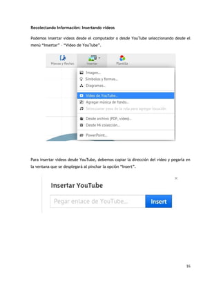 16
Recolectando Información: Insertando videos
Podemos insertar videos desde el computador o desde YouTube seleccionando desde el
menú “Insertar” – “Video de YouTube”.
Para insertar videos desde YouTube, debemos copiar la dirección del video y pegarla en
la ventana que se desplegará al pinchar la opción “Insert”.
 