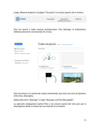 21
Luego, debemos dirigirnos a la página “Tus prezis” en la parte superior de la ventana.
Esto nos llevará a todas nuestras presentaciones. Para descargar la presentación,
debemos seleccionar una haciendo clic en ella.
Esto nos llevará a la ventana de nuestra presentación que tiene una serie de opciones,
entre ellas, descargarla.
Debes seleccionar “Descargar” y luego “Descargar una Prezi Descargable”.
La aplicación empaquetará nuestra Prezi y nos avisará cuando esté lista para que la
descarguemos desde un enlace que nos mostrará en la ventana.
 