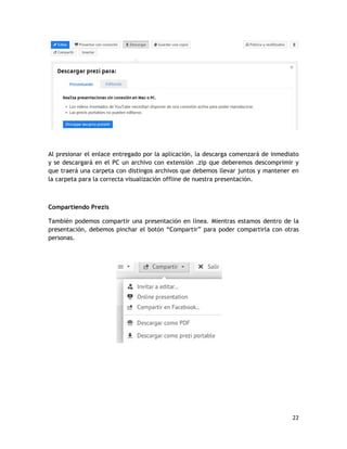 22
Al presionar el enlace entregado por la aplicación, la descarga comenzará de inmediato
y se descargará en el PC un archivo con extensión .zip que deberemos descomprimir y
que traerá una carpeta con distingos archivos que debemos llevar juntos y mantener en
la carpeta para la correcta visualización offline de nuestra presentación.
Compartiendo Prezis
También podemos compartir una presentación en línea. Mientras estamos dentro de la
presentación, debemos pinchar el botón “Compartir” para poder compartirla con otras
personas.
 