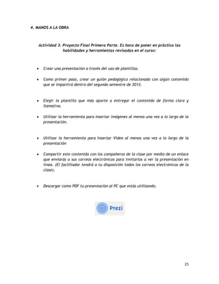 25
4. MANOS A LA OBRA
Actividad 3: Proyecto Final Primera Parte. Es hora de poner en práctica las
habilidades y herramientas revisadas en el curso:
 Crear una presentación a través del uso de plantillas.
 Como primer paso, crear un guión pedagógico relacionado con algún contenido
que se impartirá dentro del segundo semestre de 2013.
 Elegir la plantilla que más aporte a entregar el contenido de forma clara y
llamativa.
 Utilizar la herramienta para Insertar imágenes al menos una vez a lo largo de la
presentación.
 Utilizar la herramienta para Insertar Video al menos una vez a lo largo de la
presentación
 Compartir este contenido con los compañeros de la clase por medio de un enlace
que enviarás a sus correos electrónicos para invitarlos a ver la presentación en
línea. (El facilitador tendrá a tu disposición todos los correos electrónicos de la
clase).
 Descargar como PDF tu presentación al PC que estás utilizando.
 