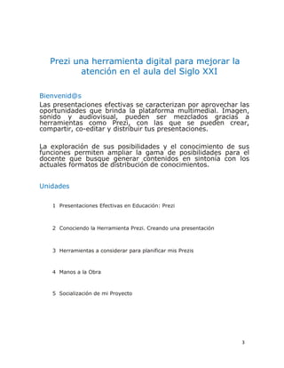 3
Prezi una herramienta digital para mejorar la
atención en el aula del Siglo XXI
Bienvenid@s
Las presentaciones efectivas se caracterizan por aprovechar las
oportunidades que brinda la plataforma multimedial. Imagen,
sonido y audiovisual, pueden ser mezclados gracias a
herramientas como Prezi, con las que se pueden crear,
compartir, co-editar y distribuir tus presentaciones.
La exploración de sus posibilidades y el conocimiento de sus
funciones permiten ampliar la gama de posibilidades para el
docente que busque generar contenidos en sintonía con los
actuales formatos de distribución de conocimientos.
Unidades
1 Presentaciones Efectivas en Educación: Prezi
2 Conociendo la Herramienta Prezi. Creando una presentación
3 Herramientas a considerar para planificar mis Prezis
4 Manos a la Obra
5 Socialización de mi Proyecto
 
