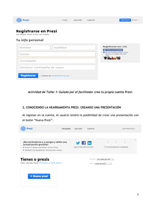 5
Actividad de Taller 1: Guiado por el facilitador crea tu propia cuenta Prezi.
2. CONOCIENDO LA HEARRAMIENTA PREZI. CREANDO UNA PRESENTACIÓN
Al ingresar en la cuenta, el usuario tendrá la posibilidad de crear una presentación con
el botón “Nueva Prezi”.
 