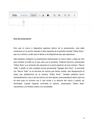 8
Ruta de presentación
Para que el marco o diapositiva aparezca dentro de la presentación, esta debe
contenerse en la sección ubicada al lado izquierdo de la pantalla llamada “Editar Ruta”,
que es el camino u orden que le damos a las diapositivas para que aparezcan.
Aquí podemos configurar la presentación posicionando un marco sobre o abajo de otro
para cambiar el orden en el que cada uno se presenta. Podemos borrarlo, presionando
“Editar Ruta” y se activarán dos opciones en la parte posterior de esta ventana: “Borrar
Todo” o añadir la vista completa actual presionando “Agregar Esta Vista”. Si borramos
con “Borrar Todo” no se borrarán los marcos que hemos creado, sólo desaparecerá el
orden que establecimos en la ventana “Editar Ruta”. También podemos borrar
individualmente y uno a uno los marcos con esta opción, posicionándonos sobre cada uno
de ellos pues se activará una X roja arriba a la derecha del marco y podrán ser
eliminados. Cuando hayamos terminado la edición, presionamos “Editar Ruta”
nuevamente y la ventana vuelve a la normalidad.
 