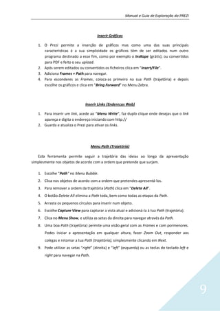 Manual e Guia de Exploração do PREZI
9
Inserir Gráficos
1. O Prezi permite a inserção de gráficos mas como uma das suas principais
características é a sua simplicidade os gráficos têm de ser editados num outro
programa destinado a esse fim, como por exemplo o InsKape (grátis), ou convertidos
para PDF e feito o seu upload.
2. Após serem editados ou convertidos os ficheiros clica em “Insert/File”.
3. Adiciona Frames + Path para navegar.
4. Para esconderes as Frames, coloca-as primeiro na sua Path (trajetória) e depois
escolhe os gráficos e clica em “Bring Forward” no Menu Zebra.
Inserir Links (Endereços Web)
1. Para inserir um link, acede ao “Menu Write”, faz duplo clique onde desejas que o link
apareça e digita o endereço iniciando com http://
2. Guarda e atualiza o Prezi para ativar os links.
Menu Path (Trajetória)
Esta ferramenta permite seguir a trajetória das ideias ao longo da apresentação
simplesmente nos objetos de acordo com a ordem que pretende que surjam.
1. Escolhe “Path” no Menu Bubble.
2. Clica nos objetos de acordo com a ordem que pretendes apresentá-los.
3. Para remover a ordem da trajetória (Path) clica em “Delete All”.
4. O botão Delete All elimina a Path toda, bem como todas as etapas da Path.
5. Arrasta os pequenos círculos para inserir num objeto.
6. Escolhe Capture View para capturar a vista atual e adicioná-la à tua Path (trajetória).
7. Clica no Menu Show, e utiliza as setas da direita para navegar através da Path.
8. Uma boa Path (trajetória) permite uma visão geral com as Frames e com pormenores.
Podes iniciar a apresentação em qualquer altura, fazer Zoom Out, responder aos
colegas e retomar a tua Path (trajetória), simplesmente clicando em Next.
9. Pode utilizar as setas “right” (direita) e “left” (esquerda) ou as teclas do teclado left e
right para navegar na Path.
 