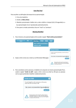 Manual e Guia de Exploração do PREZI
10
Auto Play Prezi
Para escolher as definições de tempo da tua apresentação:
1. Cria uma trajetória.
2. Acede ao Menu Show.
3. Mantém pressionada o botão com a seta e define o tempo (4,10, 20 segundos) e a
tua apresentação irá ser reproduzida automaticamente.
4. Para parar o modo automático clica em “next” ou “previous”.
Meeting (Partilha)
1. Para iniciares uma apresentação online acede à opção “Start online presentation”.
2. Copia o link e envia via e-mail ou via IM (Instant Message)
3. Para convidares outras pessoas a trabalhar em conjunto na mesma apresentação Prezi,
acede à opção “Invite to edit”, copia o link e envia via email ou IM para as pessoas
com as quais pretendes trabalhar colaborativamente.
 