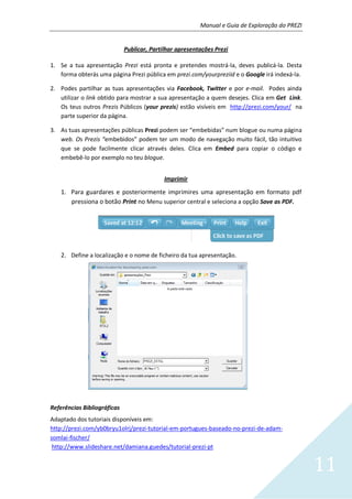 Manual e Guia de Exploração do PREZI
11
Publicar, Partilhar apresentações Prezi
1. Se a tua apresentação Prezi está pronta e pretendes mostrá-la, deves publicá-la. Desta
forma obterás uma página Prezi pública em prezi.com/yourpreziid e o Google irá indexá-la.
2. Podes partilhar as tuas apresentações via Facebook, Twitter e por e-mail. Podes ainda
utilizar o link obtido para mostrar a sua apresentação a quem desejes. Clica em Get Link.
Os teus outros Prezis Públicos (your prezis) estão visíveis em http://prezi.com/your/ na
parte superior da página.
3. As tuas apresentações públicas Prezi podem ser “embebidas” num blogue ou numa página
web. Os Prezis “embebidos” podem ter um modo de navegação muito fácil, tão intuitivo
que se pode facilmente clicar através deles. Clica em Embed para copiar o código e
embebê-lo por exemplo no teu blogue.
Imprimir
1. Para guardares e posteriormente imprimires uma apresentação em formato pdf
pressiona o botão Print no Menu superior central e seleciona a opção Save as PDF.
2. Define a localização e o nome de ficheiro da tua apresentação.
Referências Bibliográficas
Adaptado dos tutoriais disponíveis em:
http://prezi.com/yb0bryu1olrj/prezi-tutorial-em-portugues-baseado-no-prezi-de-adam-
somlai-fischer/
http://www.slideshare.net/damiana.guedes/tutorial-prezi-pt
 