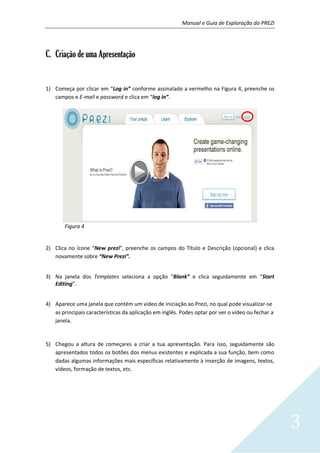 Manual e Guia de Exploração do PREZI
3
C. Criação de uma Apresentação
1) Começa por clicar em “Log in” conforme assinalado a vermelho na Figura 4, preenche os
campos e E-mail e password e clica em “log in”.
Figura 4
2) Clica no ícone “New prezi”, preenche os campos do Título e Descrição (opcional) e clica
novamente sobre “New Prezi”.
3) Na janela dos Templates seleciona a opção “Blank” e clica seguidamente em “Start
Editing”.
4) Aparece uma janela que contém um vídeo de iniciação ao Prezi, no qual pode visualizar-se
as principais características da aplicação em inglês. Podes optar por ver o vídeo ou fechar a
janela.
5) Chegou a altura de começares a criar a tua apresentação. Para isso, seguidamente são
apresentados todos os botões dos menus existentes e explicada a sua função, bem como
dadas algumas informações mais específicas relativamente à inserção de imagens, textos,
vídeos, formação de textos, etc.
 