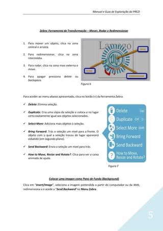 Manual e Guia de Exploração do PREZI
5
Zebra: Ferramenta de Transformação – Mover, Rodar e Redimensionar
1. Para mover um objeto, clica na zona
central e arrasta.
2. Para redimensionar, clica na zona
intermédia.
3. Para rodar, clica na zona mais externa e
move.
4. Para apagar pressiona delete ou
backspace.
Figura 6
Para aceder ao menu abaixo apresentado, clica no botão (+) da ferramenta Zebra.
 Delete: Elimina seleção.
 Duplicate: Cria uma cópia da seleção e coloca-a no lugar
certo exatamente igual aos objetos selecionados.
 Select More: Adiciona mais objetos à seleção.
 Bring Forward: Trás a seleção um nível para a frente. O
objeto com o qual a seleção trocou de lugar aparecerá
esbatido (em segundo plano).
 Send Backward: Envia a seleção um nível para trás.
 How to Move, Resize and Rotate?: Clica para ver a caixa
animada de ajuda.
Figura 7
Colocar uma imagen como Pano de Fundo (Background)
Clica em “Insert/Image”, seleciona a imagem pretendida a partir do computador ou da Web,
redimensiona-a e acede a “Send Backward”no Menu Zebra.
 