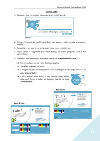 Manual e Guia de Exploração do PREZI
6
Escrever Textos
1. Faz duplo clique em qualquer lado para criar um texto (Figura 8).
Figura 8
2. Utiliza a ferramenta de transformação Zebra para ajustar os textos e mudar o tamanho e
posição.
3. Para editares um texto já escrito, faz duplo clique com o rato sobre ele.
4. Podes utilizar o copy/paste para trazer texto(s) de outros programas para a tua
apresentação.
5. Para veres mais combinações de fontes e cores acede ao Menu Colors &Fonts.
5.1.Clica em qualquer um dos estilos Bubble para aplicar.
5.2.Espera pelo download das fontes.
5.3.Se não gostares de nenhum dos estilos podes reverter para o estilo original clicando no
botão “Original Style”.
5.4.O Prezi permite ainda definir as tuas próprias cores, fontes,
background, formas e incluir um logotipo, clicando na opção
“Theme Wizard”.
Background
Fonts & Colors
 