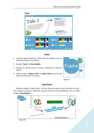 Manual e Guia de Exploração do PREZI
7
Shapes
Frames
1. Uma boa apresentação tem vários níveis de tópicos e para os
estruturar utilizam-se as Frames.
2. Escolhe “Frame” no Menu Bubble.
3. Escolhe um tipo de Frame e começa a desenhá-la à volta dos
objetos.
4. Podes escolher “Capture View” no Menu Path para criar uma
frame que preencha a vista atual.
Figura 9
Inserir Formas
Mostram relações e ideias (Setas - Arrows), destacam textos (Linhas, Marcador ou Lápis –
Lines, Marker or Pencil) e desenham algumas formas (Formas geométricas). Para as inserir,
escolhe “Insert/Shapes”.
Figura 10
 