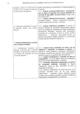 t o MoNITORULOFICIALAL ROMANIEI,PARTEAI, NT.456 biSI24.YII.2O13
inttndalii, cauzale in principal de
,sc'urgeride pe versanli ;i revdrsdri
ale unor cursuri de aPd mici-
2.2. Inforrnarea popula{iei c:ttprittire
la mdsurile urgente care trebuie
ultlicutt'.
-1.Eliminarea"/diminuarea riscurilor
unor eventuale inundatii.
:ll.t . Des.fd;urarea acliunilor de
limitare a efectelor unor eventuale
inundalii. in spacial din st'urgari de
pe versanli sttu revdrsdri ule unor
cursuri de apd mici.
pentruintensificareamonitorizdrliin zonelepotenliala
fi afectate.
2.1.2. Asiguri avcrtizarealinformarea persoanelor
care ar putea li surprinse de cre;tereadebitelorpe
cursurilede ap[, aflate in zonelcizolate (insulc,zonc
deagrementctc.).
2.1.3. Asiguri informarealavertizarea populafici,
institutiilorpublicc locale 9i operatoriloreconomici,
conformschcmeide avertizare- alarmare.
2.2.1.Asiguri informarea popula{ieicu privire la
mirsurileadoptatede autoritllile administralieipublice
localegila regulilede comportarcpe timpulmanifestirii
fcnomenului hidrologic periculos prin inl'ermediul
sistcrnuluidc comunicareexistcntla niveluI unitS!ii
administrativ - teritorialc, mass-medieilocale, clr
ajutorul personaluluipropriu prim[riei gi a Serviciului
VoluntarpcntruSitualiidcUrgenli, etc.
3.1.1.Asiguri luarea mlsurilor de evitarc sau de
eliminare a blocajelor cu plutitori qi ghefuri, in
specialin zonelepodurilor qi podelelor,formaliunilor
torenliale,cursurilormici de api, viilor neperntanentc,
prizelordeapi gia evacu[rilorapeidin intravilan'
3.1.2.Asiguri monitorizarea cursurilorde api;i a
amenajirilor cu rol de ap[rareimpotrivainundafiilor
depe razaunililii administrativ- teritoriale.
3.1.3.Transmite informa{ii de{initorului, cu privire
la eventualele deficien{e constatate la diguri,
regulariziri cursuri de apA, consolidiri de mal qi
amenajdriderdesecare.
3.1.4. Dispunede{inltorilor de iazuri piscicolcqi ai
celorlalte acumullri mici, de pe raza unitdlii
administrativ - teritoriale, luarea misurilor pentru
evitareaunor eventualeaccidentela acestea(asigurarea
functiondriicores re a evacuirilor
 