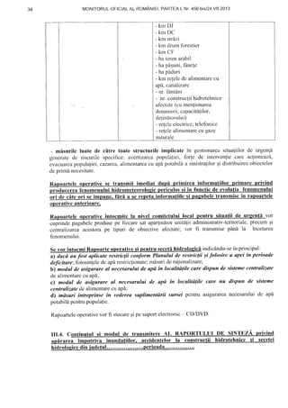 34 MONITORULOF:|CIALAL ROMANIEI,PARTEAI, Nr.456 bisl24.Vll.2013
- k m D J
- k m D C
- km strlzi
- km drum foresticr
- krn CF
- ha teren arabil
- ha piiguni,fAncle
- ha piiduri
- km relele dc alimentare cu
apd. canalizare
- nr. fiintdni
- nr. construclii hidrotehnice
afectate(.cumenlionarea
denumirii, capacit6{ilor,
de{initorului)
- relelc electricc,telefonicc
- refele alimentare cu gaze
naturale
- misurilc luate de citre toate structurile implicate in gestionareasitualiilorde urgenli
generatede riscurile specilice: avertizareapopulaliei, forle de intervenfiecare aclioneazd,
evacuarcapopulaliei,cazarea,alimentareacu api potabilaa sinistralilorqi distribuirea.obiectelor
deprimanecesitate.
rtele o transmit imediat d informatiilor nrima
de cf,te ori firl a se le transmiscin ra
producerea fenomenului hidromcteorologic periculos si in functie de evolutia fenomcnului
operativeanterioare.
Ra rvc In
cuprindepagubeleprodusepe fiecare
centralizareaacestorape tipuri de
fenomenului.
sataparlindtorunit[1ii administrativ-teritoriale,
obiective afectate;vor fi transmisepAni la
comitetului local atii de u nta vor
precum $l
incetarea
Sevor intocmi Rapoarteoperativesi pentru secetihidrologic[ indicAndu-sein principal:
a) dacd au fost aplicute restric(ii conform Planului de restric(ii ;i folosire a apei tn perioade
deficitare;folosinlelcdeaparestricfionate;mf,surideralionalizare;
b) modul de asigurare al ne:cesaruluide apd tn localitdlile cure dispun de sistemecentralizate
dealimentarecu ap[;
c) modal de asigurare al necesarului de apd tn localitdlile care nu dispun de sisteme
centrulizatedealimentarecu aPd;
d) mdsuri tntreprinse in vedereusuplimentdrii sursei pentru asigurareanecesaruluidc apd
potabild pentrupopulafie.
Rapoarteleoperativevor fi stocaleEipe suportelectronic CD/DVD-
III.4. Continutul si modul de transmitercAL RAPORTULUI DE SINTEZA privind
riva inundatiilor lor la constructii nrce secetei
 