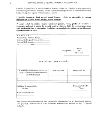 JO MONITORULOFICIALAL ROMANIEI.PAf1TEAl. Nr.456 bis/24.V11.2013
Unifitile de gospoddrirea apelorintocn-rcscProceseverbalcde calarnitdlipentruconstrucfiilc
hidrotehnicegravavariatedc viituri, imcdiatdup[ retragereaapelormari,in vedereaaloclrii unor
fonduriin regirndeurgenldpentruref-acereaacestora.
Primiriile intocmesc.dupi acela$i model. Procesc verbale de calamititi. in vederca
suplimentiriisurselorde apI potabili pentrupopulatie
Procesul verbal va con{ine succint fenomcnul produs, cauze, gradul de avarierc qi
necesitatearelacerii in regim dc urgen{i (pentru rcfaccrealiniei de apirare, prevenirea
unor noi inunda{ii etc.),numlrul de fAntini secatc,popula{icafcctati etc.,qi va fi intocmit
dupflurmitorul MODEL:
A.N.A.R./C.L.S.U........ .;...........
AdministraiaBazinaadeApI.......
SistemuldeGospodarirca Apelor...............
SistemulHidrotchnic
Nr..........................din.
Avizat,
PRESEDINTEC.J.S.U
PREFEC'f
PROCE,SVERBAL DI, CALAMITATI
Construcfiahidrotehnicd afeclatdde
viituri /Numir de locuitori afectati de
Capacitalifizice Valoare(mii lei)
SefGrupdesuporttehnic
Director.
PreqedinteC.L.S.U.
Primar,
Comisiade vcrificare:
Procesele verhale se inlocmescpe baza constatdrilor t:Jbctualein leren de cdtre comisii, alcdttrite
din speciali;ti, nominalizate de cdtre directorul Administra{iei Bazinale de Apd / Prefer:lul
judelului.
 