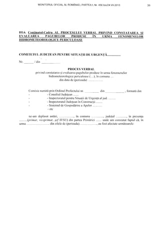 MONITORULOFICIALAL ROMANIEI,PARTEAI, Nr.456 ']SI24.YII.2013
III.6. Continutul-Cadru AL PROCESULUI VERB,IL PRIVIND CONS'I'AtlRnt St
EVALUAREA I'AGUBELoR pnoousn in unnaa noxounxE,On
HIDROMETEOROLOGICE PERICULOASE
COMITETUL JUDETEAN PENTRU SITUATII DE TIRGENTA..
Nr. / din
PROCES VERBAI,
privind constatarcasi evaluareapagubclor produsein unna fenomcnelor
hidrometeorologicepericuloase(...), in comuna...
din datade (pcrioada)....
Comisianumitf,prinOrdinulPrefectuluinr. din , formati din:
- ConsiliulJudelean.......
- InspectoratulpentruSitualiidcUrgen{5aljud. .......
- InspectoratulJudeleanin Construclii. ......
- SistemuldcGospoddrirea Apelor.........
- etc
ne-amdeplasatastdzi, ......,in comuna.............,judc{ul............,in prezen{a
..........(primar,viceprimar,;eJSVStl)din parteaPrimiriei .......undc am constatatfaptulc6,in
urrna. .....dinzileledc(perioada). ........,aufostaf'ectateunn[toarclc:
39
 