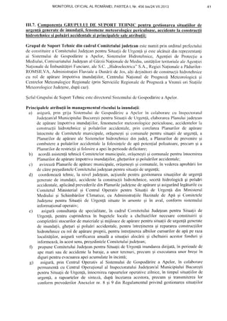MONITORULOFICIALAL ROMANIEI,PARTEAI, Nr.456 bisl24.Yll.2013
III.7. ComponenfaGRUPULUI DE SUPORT TEHNIC pentru sestionareasituatiilorde
urgenti generatede inundatii"fenomenemeteorologicepericuloase.accidentela constructii
hidrotehnicesi polulri accidentalesi principalelesaleatributii:
Grupul de SuportTehnic din cadrul;Comitetuluijude{eanestcnumitprin ordinulprefcctului
de constituirea ComitctuluiJudelcanpentruSitualii de Urgenl6si estealcdtuitdin reprezentanfi
ai Sistemuluidc Gospodirirea ,pelor, SistemelorHidrotehnice,Agcn{iei de Protecliea
Mediului,ComisariatuluiJudejeanal GdrziiNationaledeMediu,unit[tilorteritorialealcAgcrrtiei
Nalionaledc lmbunlt[firi Funciare,aleS.C.,,Hidroelectrica"S.A.,RegiciNafionalea Pddurilor-
ROMSILVA, AdministralieiFluvialea Dundriide Jos,alti dclindtoride construcliihidrotehnice
cu rol de aplrare inipotriva inundaliilor, Centrului Nafional de Prognozi Mctcorologicii qi
CenlrelorMeteorologjceRegionale(prin ServiciileRegionalcdc Prognozla Vremii ori Stagiile
MetcorologiceJudelene, dupdcaz).
$cful Grupuluidc SuportTehnicestedirectorulSistcmuluidc Gospodlrirca Apelor.
Principaleleatribu{iiin managemcntulrisculuila inundafii:
a) asigurS,prin grija Sistemuluide Gospodlrirca Apelor in colaborarccu Inspcctoratul
.IudeleanlalMunicipiuluiBucureEtipentruSitualiide Urgen{i,elaborareaPlanuluijudc{ean
de aplrareimpotrivainundaliilor,fenomenelormeteorologicepericuloase,accidentelorla
construcliihidrotehnicegi polulrilor accidentale,prin corelareaPlanurilorde apf,rare
intocmitede C<lmitetelemunicipale,ordgenestiEi comunalepentru situa{iide urgen{i, a
Planurilordc apirare ale Sisl.emelorhidrotchniceclinjude!, a Planurilorde prevenireqi
combaterea polulrilor accidentalela folosintelede api poten{ialpoluatoare,precumsi a
Planurilordercstric{iigifolosirea apeiin perioadede{icitare;
b) acorddasistenlltehnicaComitetelormunicipale,ordqencEtiEicomunalepentruintocmirea
Planurilordeapdrareirnpotrivainundaliilor,ghefurilorEipoluirilor accidentale;
c) avizeazdPlanurilede apf,rarcmunicipale,orf,qenegtiqi comunale,in vedereaaproblrii lor
decltre preqedinteleCornitctuluijudeteanpentrusitualiideurgenli;
d) coordoneazitehnic,la nivel judelean,acliunilepentrugestionareasituagiilorde urgcnfi
generatede inundalii,accidentela construcliihidrotehnice,secetihidrologic6qi polulri
accidentale,aplic6ndprevederiledinPlanurilejudclerredeapf,rareqiasigur6ndleg[turilecu
Comitetul Ministerial ;i Centrul Operativ pentn-rSitualii de Urgen{6 din Ministerul
Mediului Ei SchimbarilorClimatice,cu AdministraliileBazinalcdc ApA Ei Comitetele
Judelenepentru Situalii de Urgenfd situatein amonte gi in aval, conform sistemului
informalionaloperativ;
e) asigur[ consultanladc specialitate,in cadrul Comitetului Judefeanpentru Situalii de
Urgen![, pentru cuprindereain bugetelelocale a cheltuielilor necesareconstiluirii qi
completdriistocurilordematerialeqi mijloacedeapiirarepentrusitualiideurgenli generate
de inunda{ii,gheluri qi polulri accidentale,pentruintrefinereaEi reparareaconstruc{iilor
hidrotehnicecu rol de apirareproprii, pentruintrelinereaalbiilor cursurilorde apdpe raza
localitdlilor, asigurdverificareaanuali a situa{ieialocdrii Ei cheltuirii acestorfonduri Ei
informeazd,in acestsens,preqedinteleComitetuluijudelean;
f) propuneComitetuluiJudeleanpentruSitualiidc Urgen[6inundareadirijatd,in perioadede
apemari saudc accidentela baraje,a unorterenuri,preculnsi executareaunor breqein
diguripentruevacuareaapeiacumulatein incint6;
g) asigur6,prin Centrul Operativ al Sistemuluide Gospoddrirea Apelor, in colaborare
permanentdcu Ccntrul Oper:rlionalal InspcctoratuluiJudefearValMunicipiului BucureEti
pcntruSitualii de Urgcnll, intocmirearapoarteloroperativeztlnice,in timpul situaliilorde
urgenli, a rapoartelorde sinlezir,dupd incetareaacestora.preculn Ei transmiterealor
confonn prevederilorAnexelornr. 8 qi 9 din Regulamcntulprivind gestionareasihraliilor
4 1
 