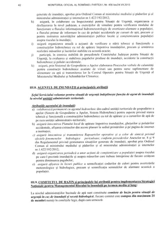 r )
MONITORULOFICIALAL ROMANIEI.FARTEAl. Nr.456bis/24.V11.2013
generalede inunda(ii,aprobatprin OrdinulClomunal ministruluimediuluiqipldurilor qi al
ministnrluiadministrafieigiinternelornr.1.422119212012;
asigurl, in colaborarecu Inspcctoratulpentru Situa(ii dc Urgen{i, organizareagi
desfdEurarcala nivel jude(ean,a exercigiilorde simularepentru verificarean-roduluide
functionarca fluxului infonlralionalhidronretcorologicdc avertizare-alarmarea populaliei,
a 11uxuluiprimarde infbrrnarein cazdc poludriaccidentalepe cursuride apa,precumsi
pentru instruireaautoritAliloradministralieipublice locale gi conqtienLi'zareapopulaliei
asuprarisculuila inundalii'
asigurdorganizarcaanuall a acfiunii de verificare a stirii lehnice gi funclionalea
construcliilorhidrotehnicecu rol de apirarc impotriva inundafiilor,precumEi urmdrirca
realizdrlimdsurilorEilucrarilorstabilitecu aceastiocazie;
participS,in comisiastabilitdde preqcdinteleComitetuluiJudefeanpcntruSitualii de
Uigen!6,la evaluareaqi stabjlireapagubelorprodusede inundalii,accidentcla construclii
hidrotehniceqipoluiri accidentale;
asigurir,prin SistcrnuldeGospodirirea Apc-lorelaborareaProccsclorvcrbaledecalamitili
penlru construcliihidrotehniceavariatcde viituri sau pentru sursc suplimcntarede
alimentarecu apd qi transmiterealor la CentrulOperativpcntru Situaliide Urgenldal
MinisteruluiMediuluisi Schimb[rilorClirnatice.
III.8. AGENTUL DE INUNDATII si principaleleatributii
$nfut Serviciului voluntar pentru situalii de urSgen(dtndeplineqtefunclia deagentdeinunda(ii
la nivelul unitdtii administrativ teritoriale.
Atrihutiilc uucntuluidc inundalii:
a) colaboreazdpermanentcu agentulhidrotehnicdin cadrulunitalii teritorialedegospoddrirea
apelor(Sistemde Gospodirirea Apelor,SistcmHidrotehnic)pentruaspccteprivind starea
tchnici Eifunclionali a construcliilorhidrotehnicecu rol de apdrareEia cursurilorde apdde
pe razaunitaliiadministrativ-teritorialc;
b) asigurdintocmireaPlanului local de apdrare:impotrivainundaliilor,ghelurilorqi polulrilor
accidentale,afisareaextraselordin accsteplanurila sediulprimiriilor 9ipepaginadc internet
a instituliei;
c) asigurd inloc:mirea;i transmitereaRapoarteloroperalive ;i ct celor de sittte:uprivintl
e/bcteleJbnomenelor hidrologice periculoase,cctnformprevederilorAnexelornr. 8 9i 9
clinRegulamentulprivind gestionareasitualiitorgcneratede inunda{ii,aprobalprin Ordinul
Comun al ministruluimediului si pidurilor qi al ministruluiadminislralieiqi intcrnelor
nr.1.422119212012;
d) asiguraorganizareaperiodicd a unor acliurtide con;tienlizarea populaliel asuprariscului
pe care-lprezinti inundaliileqi asupramdsurilorcaretrebuieintreprinsede fiecarecetdlean
pentrudiminuareapagubelor;
e) asigurdafi;art:u in locuri publice a semnificalieicodurilor de culori pentru avefiiz'arlle
meteorologiceqi hidrologice,precum;i semnificatiasemnalelordc alarmareacustioi a
populaliei.
lII.9. COMITETUL DE BAZIN si principalelelui atributii pentru implementareaStratesiei
tul Riscului atii oe tcrmen
La nivelul administraliilorbazinalede apasuntconstituitecomitetede buz,inpenlra situalii de
urgen(dtn cu?,de inunda(ii ;i secetdhidrobgicii; fiecarccotnitetestecompusdin maximum 2l
dc membri nurniliin condiliilelegii,dupi cumurmeaz'a'.
h)
1 )
k )
 