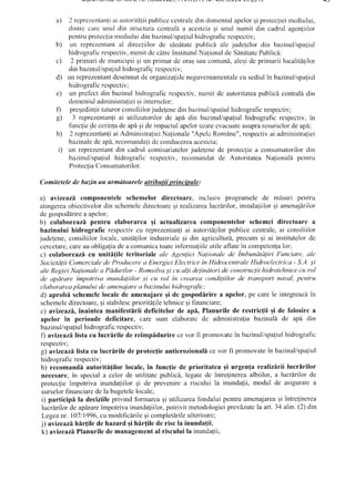 a) 2 rcprczcntanliai aubritilii publicecentraledin donreniulapelorqiproteclieimcdiului,
dintrc carc unul din strucluraccntral5a acestci:rsi unul numit din cadrulagen{iilor
pentruprotcc{iamediuluiclinbazinul/spaliulhidrografic respectiv;
b) un reprezentantal direcliilor de sdnltatepublici ale judelelor din bazinul/spaliul
hidrograficrespectiv,numitdecf,trclnstitutulNalionaldeSindtatcPublici;
c) 2 primaridc municipiisi un primarde oraEsaucomunf,,aleqidc primariilocalitililor
din bazinul/spaliulhidrograficrcspcctiv;
d) un reprezentantdesemnatcleorganizalnleneguvernamentalecu sediulin bazinul/spa!iul
hidrograficrcspcctiv;
e) un prcfcct din bazinulhidrograficrespcctiv,nunrit de autoritateapublicdcentrali din
domeniuladrlinistratieisi internelor;
0 preEedinliituturorconsiliiloriudelenedinbazinul/spa{iulhidrograficrespecliv;
g) 3 reprezentanliai utilizatorilor de ap[ din bazinul/spafiulhidrograficrespectiv,in
funcliedc cerinladeapi qi deimpactulapeloruzateevacuateasupraresursclordeapi;
h) 2 reprezenlan{iai AdministratieiNa{ionale"ApeleRomine", respectivai administraliei
bazinaledeapi, recomanda{ideconduccreaacesteia;
i) un reprezentanldin cadml comisariatelorjudelenede protecliea consumatorilordin
bazinulispaliulhidrograficrespectiv,recomandatde AutoritateaNalionaldpcntru
ProtecliaConsumatorilor.
Comitetelede bazinau urmdtoareleatributii principale:
a) avizeazil componenteleschemelor dircctoarc, inclusiv programelede mlsuri pentru
atingereaobiectivelordin schemeledirectoaregi rcalizarealucririlor, instalaliilorqi amenajf,rilor
degospoddrirea apclor;
b) colaborcazflpentru elaborarca qi actualizareacomponentelorschemci directoare a
bazinului hidrografic respectivcu reprezentanfiai autoritf,lilorpublicecentrale,ai consiliilor
judelene,consiliilorlocale,unit[1ilorindustrialeqi din agriculturI,precumEi ai institutelorde
cercetare,careauobligaliadea comunicatoaleinformaliileutile aflate-incompetenlalor;
c) colaboreazilcu unitifilc teritoriale ale Agen/ieiNalionale de Imbundtdliri Funciere,ale
Societdlii ComercialedeProducerea Energiei Electrir:ein Ilidrocentrale lJidroelectrica - S.A.;i
ale RegieiNalionalea Pddurilor - Romsilva;i cu alli delinillorideconslrucliihidrotchnicecu rol
de apiirrtre impotriva inundaliilor si <nrrol in crearea r:ondiliilor de transport naval, pentru
elaborareaplanului deamenajnrea bazinuluihidrogra/ic;
d) aprobl schemelelocalede amcnajareqi dc gospodirire a apclor,pe carele integreaz[in
schemeledirecloare,gistabilescprioritdliletehnicegifinanciare,
c) avizeazflinaintea manifestlrii deficitelor de api, Planurile de restric{ii Ei de folosire a
apelor in perioade deficitare, care sunt elaboratcde administra[iabazinal[ de api din
bazinulispafiulhidrografic respectiv;
f) avizeazd.listacu lucririle de rcimpldurire cevor fi promovatein bazinul/spaliulhidrogralic
respectiv;
g) avueazdlista cu lucririle cleprotecfieanticrozionalicevor fi promovatein bazinul/spaliul
hidrograficrespectiv;
h) rccomandi autoritifilor locale,in functie de prioritatea Ei urgen{a realizirii lucrlrilor
necesare,in speciala celorde utilitatcpublic[, legatede intrelinereaalbiilor,a lucr6rilordc
proteclie impotriva inundaliilor si de prevenirea riscului la inunda{ii,modul de asigurarea
surselorfinanciaredela bugetelelocale;
i) particip[ la deciziileprivind formareaqi utilizareafonduluipentruamenajareaqi intrelinerea
lucririlor de aplrareimpotrivainundafiilor,potrivit metodologieiprevizutcla art.34 afin.(2) din
Legcanr.10711996,cumodific6rilegicompletdrileuherioare;
j) avizeazd,hirfile de hazard Eihir{ile de risc la inundafii;
k) avizeazdPlanurilede managemental risculuila inundaJii;
 