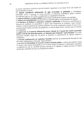 4 4 M O N | T O R U L O F | C | A L A L R O M A N | E | , I r A R T E A l , N r ' 4 5 6 b i s / 2 4 . V | | . 2 0 1 3
l) asigurainfbrmareapublicului privind acliunileorganizatecu cel pulin 30 dc zilc inaintcde
data desfbquririi acestora; .r ! --,-Lr:^--r..: ,.: ?-^,,rq'
m) asigurtr consultarea utilizatorilor de aP[, riveranilor ;i publicului ;i incuralarea
participlrii active a acestorala luarea deciziilor in domcniul gospod[ririi apelor, confonn
prevederilort,egii nr.10711996,cumodific[rileqicompletirileulterioare;
n) asigurddezbateriqi audieri publice asuprattrturorproblemelorpropusespreaprobare;
o) asiguri accesulpublicului la dczbaterilesauaudierilepubliceqidocumentele1oroficiale;
p) seingrijesc si facilitezeo informare continui a puLlicului, s[ favortzezesensibilizarcaqi
educareapcproblemedegospo<]irireaapelor,prinorganizarcadedezbateri,nteser
intalniri cu f-actoriiinteresalip" anumiteprobl"n.t"carelin de competcntaaccstuia'ln accstsens'
comitetulpoatestabilicorrve'1iidc parteneriatcrrcoleciiuitalilelocale,asocialiisaucu institulii
deinvaflmAnt;
r) coopereazd cu comitetul Ministerial pentru situa{ii de urgen(i din cadrul autoriti{ii
publicccentraledin domcniulapelor,cu Administra{iaNa{ionali "ApeleRomane"Eicu alte
organismcsimilare,dupicaz,cuprivirelaplanurileqircgulamcnteledeapdrareimpo
inundaliilor;
s) avizcazrregulamenteledc exploatarcbazinali elaboratede administraliilebazinalede apd
din caclrulAdministralieiNalionale"ApeleRomAne";
q) au accesla informa{iilc gi ."rurr"l" oricirei institufii putrlice,confbrmprevederilorlegale
in vrgoarc,prin aceastainlelegandu-rcca vor primi sprijinin legitur6cu informafiile'rapoarlele
;iauditurilepecareleconsiderinecesare,prec;umqiintegaturdcuspaliulneccsarin
desfd;ur5riiq.di'-'l"lo.delucruEiadczbaterilorpublice.
 