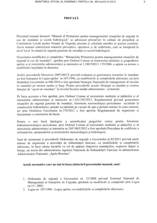 MONITORULOFICIALAL ROMANIEI,PARTEAI, Nr.456 SI24.VII.2O13
PREFATA
Prezentulmanualdenumit"Manual al Primaruluipentrumanagementulsitualiilorde urgenldin
caz de rnundafii qi secetdhidrologicd" se adreseazd,prinarilor in calitate de preEedinliai
ComitetelorLocalepcntruSitualiide Urgen{i,prccurnqi celorlallimembriai acestorcomitete.
Acesl manualsintetizeazdmisurile preventivc,operativeqi de reabilitare,carese?ntreprindla
nivellocal ?nsitualiideurgenff,gcncratedeinunda{iiqisecetlhidrologic[.
Necesitateamodifrc[riiqicomplclirii"ManualuluiPrimaruluipcntrumanagcmentulsituatiilorde
urgenfdin cazde inundafii",aprobatprin OrdinulComunal ministruluimediuluigi gospodaririi
apelorqial ministruluiadministraliei;i internelornr.1.24012005/1.17812006,a apiuutcaunnarca
modificariilegislalieiin domeniu.
Astfcl,prevederileDirectivei2007l60lcIrprivind evaluareagi gestionarcariscurilorla inunda{ii
au fosttranspuscin Legeaapelor nr.10711996,oumodificbrileEicornplctirileullcrioarc,iarprin
HoldrArea(luvernului nr.84612010a fbst aprobatiStrategiaNalionaldde managemcntal riscului
la inunda{iipe termcnmediuqi lung.PrintrcprcvcderileacesteiStrategiisenumdrdgi crearea
func{ieide"agentdeinundalii" la nivelul fiec[rei unitaliadrninistrativ- teritoriale.
Pe bazaacestoraa fost aprobat,prin Ordinul Comunal ministrului mediului qi pldurilor gi al
rninistruluiadministralieigi intemclor nr.1.422119212012,Regulamentulprivind gestionarea
situaliilorde urgenll generatede inundalii,fenomencmcleorologicepericuloaseaccidentela
construcfiilchidrotehnice,poludriaccidentalepc cursurideapdgipolulri marinc?nzonacostieri,
iar prin Hotirirea Cuvernului nr.27012012a fost aprobat Regulamentulde organizareEi
func{ionarea comitetelordebazin.
Pentru o mai buni infelegere a semnificaliei pr:rgurilor critice pentru fenotncnc
hidrometcorologicepericuloase,prin Ordinul Comunal ministruluirnediuluiqi pidurilor qi al
rninistruluiadrninistralieiqiinternelornr.2451340312012a fcrstaprobal5Proceduradc codificarca
informirilor,atention[rilorgiavertiziirilormeteorologiceEitridrologice.
Sunt dc rncnlionatqi prevederileOrdonan{eide urgenli a Guvcrnultrinr.8212011privind unele
misuri de organizarea activitdtii de imbundtaliri funciare, cu modificlrilc ;i completirile
ulterioare,in bazacirora lucrarilecu rol de apirare impotriva inundaliilor,respectivdiguri gi
baraje,au trccut din adrninistrareaAgenqieiNa{i<lnalede hnbunitdfiri Funciarein administrarea
AdministratieiNa{ionalc,,ApeleRontAne".
Actelenormativecareau statla bazaelaborlrii prezentuluimanual,sunt:
l . Ordonan{ade urgen!6 a Cur,'ernuluinr. 2112004privind Sistemul Na[ional dc
Managemental Situa{iilordc Urgenli, aprobaticu rnodific[ri qi conrplet[riprin Legca
nr.l5/ 2005;
Legeanr. 10711996- Legcaapclor,curnodificirileEicompletlrileulterioare;2.
 