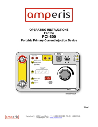 OPERATING INSTRUCTIONS
                For the
                          PCI-600
Portable Primary Current Injection Device




                                                                                      Rev 1



   Agricultura 34 · 27003 Lugo [Spain] · T [+34] 982 20 99 20 · F [+34] 98220 99 11
                    info@amperis.com · www.amperis.com
 