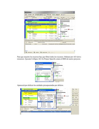 Para que muestre los recursos hay que filtrar todos los recursos. Ordenar por All Active
resources. Ejecutar Collapse All. En Project Specific estara el RBS de nuetro poryecto.
Aparecerá por defecto las unidades presupuestadas por defecto.
 