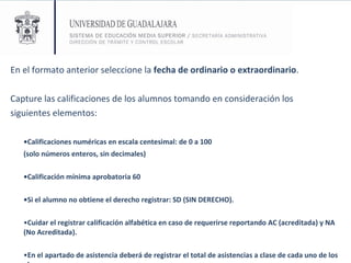 En el formato anterior seleccione la  fecha de ordinario o extraordinario . Capture las calificaciones de los alumnos tomando en consideración los siguientes elementos: • Calificaciones numéricas en escala centesimal: de 0 a 100  (solo números enteros, sin decimales) • Calificación mínima aprobatoria 60 • Si el alumno no obtiene el derecho registrar: SD (SIN DERECHO).   • Cuidar el registrar calificación alfabética en caso de requerirse reportando   AC (acreditada) y NA (No Acreditada).   • En el apartado de asistencia deberá de registrar el total de asistencias a clase de cada uno de los alumnos 