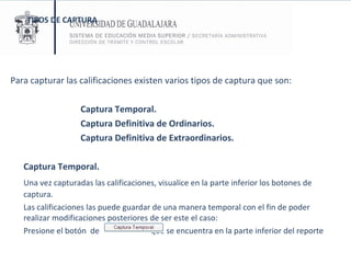 TIPOS DE CAPTURA Para capturar las calificaciones existen varios tipos de captura que son: Captura Temporal. Captura Definitiva de Ordinarios. Captura Definitiva de Extraordinarios. Captura Temporal. Una vez capturadas las calificaciones, visualice en la parte inferior los botones de captura.  Las calificaciones las puede guardar de una manera temporal con el fin de poder realizar modificaciones posteriores de ser este el caso:  Presione el botón  de  que se encuentra en la parte inferior del reporte  
