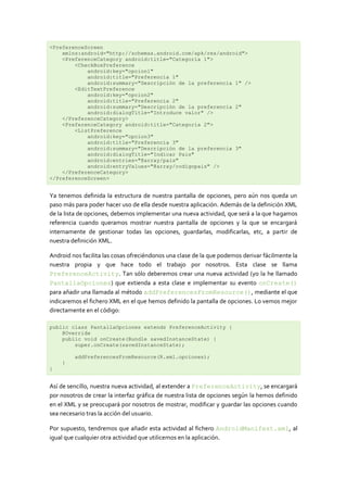 <PreferenceScreen
    xmlns:android="http://schemas.android.com/apk/res/android">
    <PreferenceCategory android:title="Categoría 1">
        <CheckBoxPreference
            android:key="opcion1"
            android:title="Preferencia 1"
            android:summary="Descripción de la preferencia 1" />
        <EditTextPreference
            android:key="opcion2"
            android:title="Preferencia 2"
            android:summary="Descripción de la preferencia 2"
            android:dialogTitle="Introduce valor" />
    </PreferenceCategory>
    <PreferenceCategory android:title="Categoría 2">
        <ListPreference
            android:key="opcion3"
            android:title="Preferencia 3"
            android:summary="Descripción de la preferencia 3"
            android:dialogTitle="Indicar Pais"
            android:entries="@array/pais"
            android:entryValues="@array/codigopais" />
    </PreferenceCategory>
</PreferenceScreen>


Ya tenemos definida la estructura de nuestra pantalla de opciones, pero aún nos queda un
paso más para poder hacer uso de ella desde nuestra aplicación. Además de la definición XML
de la lista de opciones, debemos implementar una nueva actividad, que será a la que hagamos
referencia cuando queramos mostrar nuestra pantalla de opciones y la que se encargará
internamente de gestionar todas las opciones, guardarlas, modificarlas, etc, a partir de
nuestra definición XML.

Android nos facilita las cosas ofreciéndonos una clase de la que podemos derivar fácilmente la
nuestra propia y que hace todo el trabajo por nosotros. Esta clase se llama
PreferenceActivity. Tan sólo deberemos crear una nueva actividad (yo la he llamado
PantallaOpciones) que extienda a esta clase e implementar su evento onCreate()
para añadir una llamada al método addPreferencesFromResource(), mediante el que
indicaremos el fichero XML en el que hemos definido la pantalla de opciones. Lo vemos mejor
directamente en el código:

public class PantallaOpciones extends PreferenceActivity {
    @Override
    public void onCreate(Bundle savedInstanceState) {
        super.onCreate(savedInstanceState);

         addPreferencesFromResource(R.xml.opciones);
    }
}


Así de sencillo, nuestra nueva actividad, al extender a PreferenceActivity, se encargará
por nosotros de crear la interfaz gráfica de nuestra lista de opciones según la hemos definido
en el XML y se preocupará por nosotros de mostrar, modificar y guardar las opciones cuando
sea necesario tras la acción del usuario.

Por supuesto, tendremos que añadir esta actividad al fichero AndroidManifest.xml, al
igual que cualquier otra actividad que utilicemos en la aplicación.
 