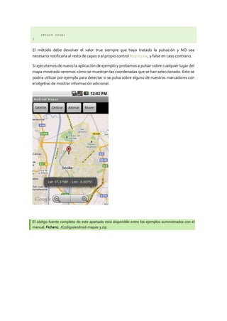 return true;
}


El método debe devolver el valor true siempre que haya tratado la pulsación y NO sea
necesario notificarla al resto de capas o al propio control MapView, y false en caso contrario.

Si ejecutamos de nuevo la aplicación de ejemplo y probamos a pulsar sobre cualquier lugar del
mapa mostrado veremos cómo se muestran las coordenadas que se han seleccionado. Esto se
podría utilizar por ejemplo para detectar si se pulsa sobre alguno de nuestros marcadores con
el objetivo de mostrar información adicional.




El código fuente completo de este apartado está disponible entre los ejemplos suministrados con el
manual. Fichero: /Codigo/android-mapas-3.zip
 