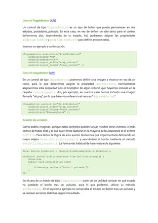 Control ToggleButton [API]

Un control de tipo ToggleButton es un tipo de botón que puede permanecer en dos
estados, pulsado/no_pulsado. En este caso, en vez de definir un sólo texto para el control
definiremos dos, dependiendo de su estado. Así, podremos asignar las propiedades
android:textOn y android:textoOff para definir ambos textos.

Veamos un ejemplo a continuación.

<ToggleButton android:id="@+id/BtnBoton2"
    android:textOn="ON"
    android:textOff="OFF"
    android:layout_width="wrap_content"
    android:layout_height="wrap_content" />


Control ImageButton [API]

En un control de tipo ImageButton podremos definir una imagen a mostrar en vez de un
texto, para lo que deberemos asignar la propiedad android:src. Normalmente
asignaremos esta propiedad con el descriptor de algún recurso que hayamos incluido en la
carpeta /res/drawable. Así, por ejemplo, en nuestro caso hemos incluido una imagen
llamada “ok.png” por lo que haremos referencia al recurso “@drawable/ok“.

<ImageButton android:id="@+id/BtnBoton3"
    android:layout_width="wrap_content"
    android:layout_height="wrap_content"
    android:src="@drawable/ok" />


Eventos de un botón

Como podéis imaginar, aunque estos controles pueden lanzar muchos otros eventos, el más
común de todos ellos y el que querremos capturar en la mayoría de las ocasiones es el evento
onClick. Para definir la lógica de este evento tendremos que implementarla definiendo un
nuevo objeto View.OnClickListener() y asociándolo al botón mediante el método
setOnClickListener(). La forma más habitual de hacer esto es la siguiente:

final Button btnBoton1 = (Button)findViewById(R.id.BtnBoton1);

btnBoton1.setOnClickListener(new View.OnClickListener() {
    @Override
    public void onClick(View arg0)
    {
        lblMensaje.setText("Botón 1 pulsado!");
    }
});


En el caso de un botón de tipo ToggleButton suele ser de utilidad conocer en qué estado
ha quedado el botón tras ser pulsado, para lo que podemos utilizar su método
isChecked(). En el siguiente ejemplo se comprueba el estado del botón tras ser pulsado y
se realizan acciones distintas según el resultado.
 