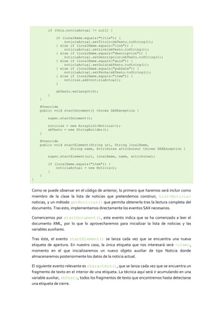 if (this.notciaActual != null) {

              if (localName.equals("title")) {
                  noticiaActual.setTitulo(sbTexto.toString());
              } else if (localName.equals("link")) {
                  noticiaActual.setLink(sbTexto.toString());
              } else if (localName.equals("description")) {
                  noticiaActual.setDescripcion(sbTexto.toString());
              } else if (localName.equals("guid")) {
                  noticiaActual.setGuid(sbTexto.toString());
              } else if (localName.equals("pubDate")) {
                  noticiaActual.setFecha(sbTexto.toString());
              } else if (localName.equals("item")) {
                  noticias.add(noticiaActual);
              }

              sbTexto.setLength(0);
         }
    }

    @Override
    public void startDocument() throws SAXException {

         super.startDocument();

         noticias = new ArrayList<Noticia>();
         sbTexto = new StringBuilder();
    }

    @Override
    public void startElement(String uri, String localName,
                   String name, Attributes attributes) throws SAXException {

         super.startElement(uri, localName, name, attributes);

         if (localName.equals("item")) {
             noticiaActual = new Noticia();
         }
    }
}


Como se puede observar en el código de anterior, lo primero que haremos será incluir como
miembro de la clase la lista de noticias que pretendemos construir, List<Noticia>
noticias, y un método getNoticias() que permita obtenerla tras la lectura completa del
documento. Tras esto, implementamos directamente los eventos SAX necesarios.

Comencemos por startDocument(), este evento indica que se ha comenzado a leer el
documento XML, por lo que lo aprovecharemos para inicializar la lista de noticias y las
variables auxiliares.

Tras éste, el evento startElement() se lanza cada vez que se encuentra una nueva
etiqueta de apertura. En nuestro caso, la única etiqueta que nos interesará será <item>,
momento en el que inicializaremos un nuevo objeto auxiliar de tipo Noticia donde
almacenaremos posteriormente los datos de la noticia actual.

El siguiente evento relevante es characters(), que se lanza cada vez que se encuentra un
fragmento de texto en el interior de una etiqueta. La técnica aquí será ir acumulando en una
variable auxiliar, sbTexto, todos los fragmentos de texto que encontremos hasta detectarse
una etiqueta de cierre.
 