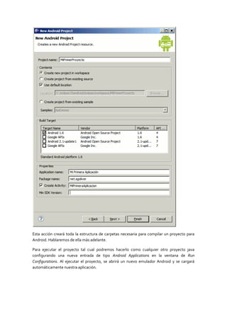 Esta acción creará toda la estructura de carpetas necesaria para compilar un proyecto para
Android. Hablaremos de ella más adelante.

Para ejecutar el proyecto tal cual podremos hacerlo como cualquier otro proyecto java
configurando una nueva entrada de tipo Android Applications en la ventana de Run
Configurations. Al ejecutar el proyecto, se abrirá un nuevo emulador Android y se cargará
automáticamente nuestra aplicación.
 