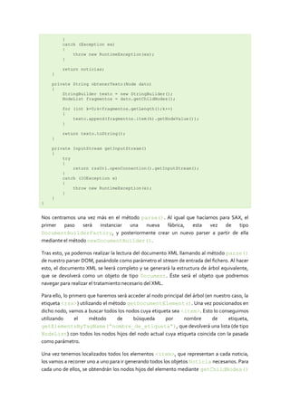 }
         catch (Exception ex)
         {
             throw new RuntimeException(ex);
         }

         return noticias;
    }

    private String obtenerTexto(Node dato)
    {
        StringBuilder texto = new StringBuilder();
        NodeList fragmentos = dato.getChildNodes();

         for (int k=0;k<fragmentos.getLength();k++)
         {
             texto.append(fragmentos.item(k).getNodeValue());
         }

         return texto.toString();
    }

    private InputStream getInputStream()
    {
        try
        {
            return rssUrl.openConnection().getInputStream();
        }
        catch (IOException e)
        {
            throw new RuntimeException(e);
        }
    }
}


Nos centramos una vez más en el método parse(). Al igual que hacíamos para SAX, el
primer   paso    será  instanciar  una   nueva  fábrica,   esta   vez   de   tipo
DocumentBuilderFactory, y posteriormente crear un nuevo parser a partir de ella
mediante el método newDocumentBuilder().

Tras esto, ya podemos realizar la lectura del documento XML llamando al método parse()
de nuestro parser DOM, pasándole como parámetro el stream de entrada del fichero. Al hacer
esto, el documento XML se leerá completo y se generará la estructura de árbol equivalente,
que se devolverá como un objeto de tipo Document. Éste será el objeto que podremos
navegar para realizar el tratamiento necesario del XML.

Para ello, lo primero que haremos será acceder al nodo principal del árbol (en nuestro caso, la
etiqueta <rss>) utilizando el método getDocumentElement(). Una vez posicionados en
dicho nodo, vamos a buscar todos los nodos cuya etiqueta sea <item>. Esto lo conseguimos
utilizando       el   método      de     búsqueda      por       nombre       de     etiqueta,
getElementsByTagName(“nombre_de_etiqueta“), que devolverá una lista (de tipo
NodeList) con todos los nodos hijos del nodo actual cuya etiqueta coincida con la pasada
como parámetro.

Una vez tenemos localizados todos los elementos <item>, que representan a cada noticia,
los vamos a recorrer uno a uno para ir generando todos los objetos Noticia necesarios. Para
cada uno de ellos, se obtendrán los nodos hijos del elemento mediante getChildNodes()
 
