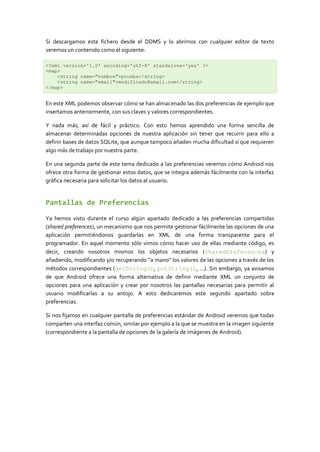 Si descargamos este fichero desde el DDMS y lo abrimos con cualquier editor de texto
veremos un contenido como el siguiente:

<?xml version='1.0' encoding='utf-8' standalone='yes' ?>
<map>
    <string name="nombre">prueba</string>
    <string name="email">modificado@email.com</string>
</map>


En este XML podemos observar cómo se han almacenado las dos preferencias de ejemplo que
insertamos anteriormente, con sus claves y valores correspondientes.

Y nada más, así de fácil y práctico. Con esto hemos aprendido una forma sencilla de
almacenar determinadas opciones de nuestra aplicación sin tener que recurrir para ello a
definir bases de datos SQLite, que aunque tampoco añaden mucha dificultad sí que requieren
algo más de trabajo por nuestra parte.

En una segunda parte de este tema dedicado a las preferencias veremos cómo Android nos
ofrece otra forma de gestionar estos datos, que se integra además fácilmente con la interfaz
gráfica necesaria para solicitar los datos al usuario.


Pantallas de Preferencias

Ya hemos visto durante el curso algún apartado dedicado a las preferencias compartidas
(shared preferences), un mecanismo que nos permite gestionar fácilmente las opciones de una
aplicación permitiéndonos guardarlas en XML de una forma transparente para el
programador. En aquel momento sólo vimos cómo hacer uso de ellas mediante código, es
decir, creando nosotros mismos los objetos necesarios (SharedPreferences) y
añadiendo, modificando y/o recuperando “a mano” los valores de las opciones a través de los
métodos correspondientes (getString(), putString(), …). Sin embargo, ya avisamos
de que Android ofrece una forma alternativa de definir mediante XML un conjunto de
opciones para una aplicación y crear por nosotros las pantallas necesarias para permitir al
usuario modificarlas a su antojo. A esto dedicaremos este segundo apartado sobre
preferencias.

Si nos fijamos en cualquier pantalla de preferencias estándar de Android veremos que todas
comparten una interfaz común, similar por ejemplo a la que se muestra en la imagen siguiente
(correspondiente a la pantalla de opciones de la galería de imágenes de Android).
 