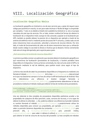 VIII. Localización Geográfica
Localización Geográfica Básica

La localización geográfica en Android es uno de esos servicios que, a pesar de requerir poco
código para ponerlos en marcha, no son para nada intuitivos ni fáciles de llegar a comprender
por completo. Y esto no es debido al diseño de la plataforma Android en sí, sino a la propia
naturaleza de este tipo de servicios. Por un lado, existen multitud de formas de obtener la
localización de un dispositivo móvil, aunque la más conocida y popular es la localización por
GPS, también es posible obtener la posición de un dispositivo por ejemplo a través de las
antenas de telefonía móvil o mediante puntos de acceso Wi-Fi cercanos, y todos cada uno de
estos mecanismos tiene una precisión, velocidad y consumo de recursos distinto. Por otro
lado, el modo de funcionamiento de cada uno de estos mecanismos hace que su utilización
desde nuestro código no sea todo lo directa e intuitiva que se desearía. Iremos comentando
todo esto a lo largo del apartado, pero vayamos paso a paso.

¿Qué mecanismos de localización tenemos disponibles?

Lo primero que debe conocer una aplicación que necesite obtener la localización geográfica es
qué mecanismos de localización (proveedores de localización, o location providers) tiene
disponibles en el dispositivo. Como ya hemos comentado, los más comunes serán el GPS y la
localización mediante la red de telefonía, pero podrían existir otros según el tipo de
dispositivo.

La forma más sencilla de saber los proveedores disponibles en el dispositivo es mediante una
llamada al método getAllProviders() de la clase LocationManager, clase principal
en la que nos basaremos siempre a la hora de utilizar la API de localización de Android. Para
ello,   obtendremos      una     referencia    al    location     manager      llamando     a
getSystemService(LOCATION_SERVICE), y posteriormente obtendremos la lista de
proveedores mediante el método citado para obtener la lista de nombres de los proveedores:

LocationManager locManager =
    (LocationManager)getSystemService(LOCATION_SERVICE);
List<String> listaProviders = locManager.getAllProviders();


Una vez obtenida la lista completa de proveedores disponibles podríamos acceder a las
propiedades de cualquiera de ellos (precisión, coste, consumo de recursos, o si es capaz de
obtener la altitud, la velocidad, …). Así, podemos obtener una referencia al provider mediante
su nombre llamando al método getProvider(nombre) y posteriormente utilizar los
métodos disponibles para conocer sus propiedades, por ejemplo getAccuracy() para
saber su precisión (tenemos disponibles las constantes Criteria.ACCURACY_FINE para
precisión    alta,     y    Criteria.ACCURACY_COARSE             para     precisión    media),
supportsAltitude() para saber si obtiene la altitud, o getPowerRequirement()
para obtener el nivel de consumo de recursos del proveedor. La lista completa de métodos
 