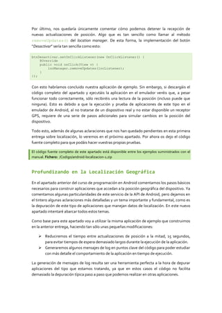 Por último, nos quedaría únicamente comentar cómo podemos detener la recepción de
nuevas actualizaciones de posición. Algo que es tan sencillo como llamar al método
removeUpdates() del location manager. De esta forma, la implementación del botón
“Desactivar” sería tan sencilla como esto:

btnDesactivar.setOnClickListener(new OnClickListener() {
    @Override
    public void onClick(View v) {
        locManager.removeUpdates(locListener);
    }
});


Con esto habríamos concluido nuestra aplicación de ejemplo. Sin embargo, si descargáis el
código completo del apartado y ejecutáis la aplicación en el emulador veréis que, a pesar
funcionar todo correctamente, sólo recibiréis una lectura de la posición (incluso puede que
ninguna). Esto es debido a que la ejecución y prueba de aplicaciones de este tipo en el
emulador de Android, al no tratarse de un dispositivo real y no estar disponible un receptor
GPS, requiere de una serie de pasos adicionales para simular cambios en la posición del
dispositivo.

Todo esto, además de algunas aclaraciones que nos han quedado pendientes en esta primera
entrega sobre localización, lo veremos en el próximo apartado. Por ahora os dejo el código
fuente completo para que podáis hacer vuestras propias pruebas.

El código fuente completo de este apartado está disponible entre los ejemplos suministrados con el
manual. Fichero: /Codigo/android-localizacion-1.zip



Profundizando en la Localización Geográfica

En el apartado anterior del curso de programación en Android comentamos los pasos básicos
necesarios para construir aplicaciones que accedan a la posición geográfica del dispositivo. Ya
comentamos algunas particularidades de este servicio de la API de Android, pero dejamos en
el tintero algunas aclaraciones más detalladas y un tema importante y fundamental, como es
la depuración de este tipo de aplicaciones que manejan datos de localización. En este nuevo
apartado intentaré abarcar todos estos temas.

Como base para este apartado voy a utilizar la misma aplicación de ejemplo que construimos
en la anterior entrega, haciendo tan sólo unas pequeñas modificaciones:

     Reduciremos el tiempo entre actualizaciones de posición a la mitad, 15 segundos,
      para evitar tiempos de espera demasiado largos durante la ejecución de la aplicación.
     Generaremos algunos mensajes de log en puntos clave del código para poder estudiar
      con más detalle el comportamiento de la aplicación en tiempo de ejecución.

La generación de mensajes de log resulta ser una herramienta perfecta a la hora de depurar
aplicaciones del tipo que estamos tratando, ya que en estos casos el código no facilita
demasiado la depuración típica paso a paso que podemos realizar en otras aplicaciones.
 